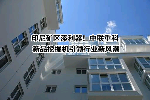 印尼矿区添利器！中联重科新品挖掘机引领行业新风潮