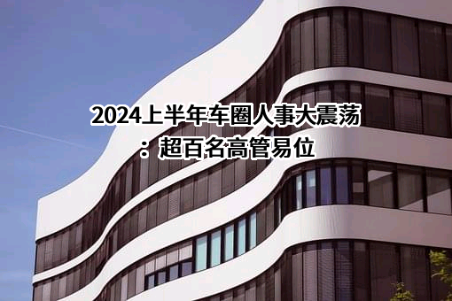 2024上半年车圈人事大震荡：超百名高管易位