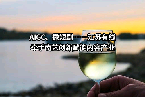 AIGC、微短剧……江苏有线牵手南艺创新赋能内容产业