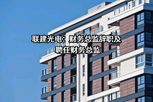 联建光电：财务总监辞职及聘任财务总监