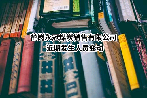 鹤岗永冠煤炭销售有限公司近期发生人员变动