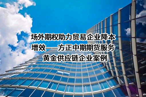 场外期权助力贸易企业降本增效——方正中期期货服务黄金供应链企业案例