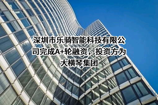 深圳市乐骑智能科技有限公司完成A+轮融资，投资方为大横琴集团