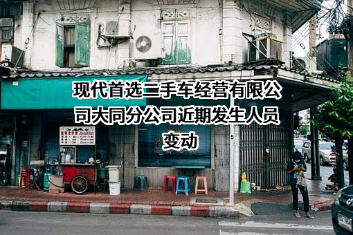现代首选二手车经营有限公司大同分公司近期发生人员变动