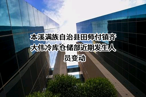 本溪满族自治县田师付镇齐大伟冷库仓储部近期发生人员变动