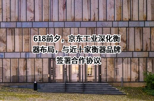 618前夕，京东工业深化衡器布局，与近十家衡器品牌签署合作协议
