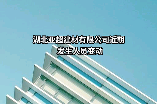 湖北亚超建材有限公司近期发生人员变动