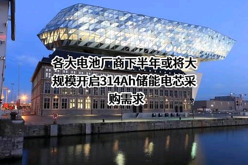 各大电池厂商下半年或将大规模开启314Ah储能电芯采购需求