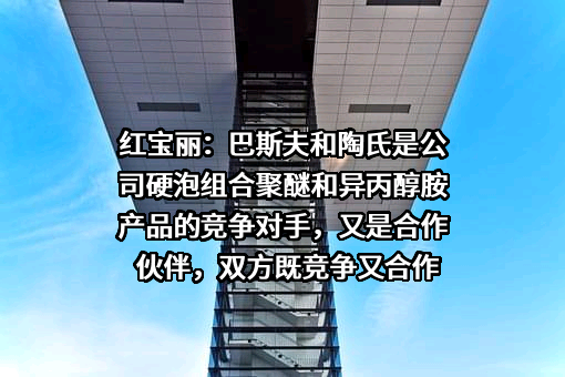 红宝丽：巴斯夫和陶氏是公司硬泡组合聚醚和异丙醇胺产品的竞争对手，又是合作伙伴，双方既竞争又合作