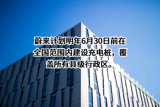 蔚来计划明年6月30日前在全国范围内建设充电桩，覆盖所有县级行政区。