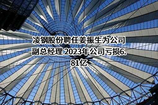 凌钢股份聘任姜振生为公司副总经理 2023年公司亏损6.81亿