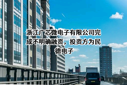 浙江广芯微电子有限公司完成不明确融资，投资方为民德电子