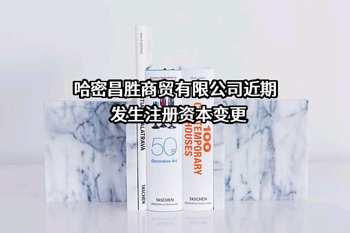 哈密昌胜商贸有限公司近期发生注册资本变更