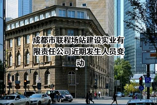 成都市联程场站建设实业有限责任公司近期发生人员变动