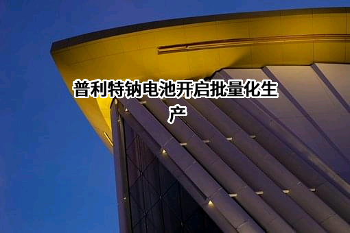 普利特钠电池开启批量化生产