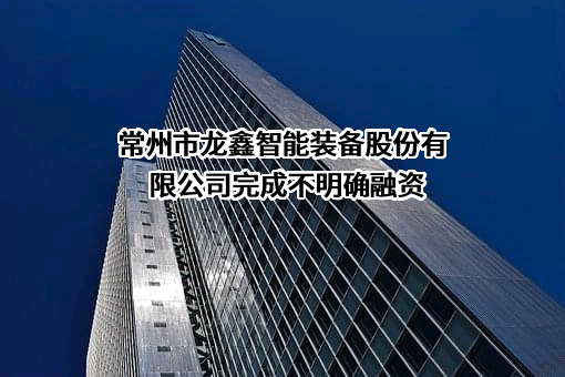 常州市龙鑫智能装备股份有限公司完成不明确融资