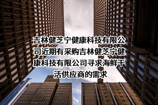 吉林健芝宁健康科技有限公司近期有采购吉林健芝宁健康科技有限公司寻求海鲜干活供应商的需求