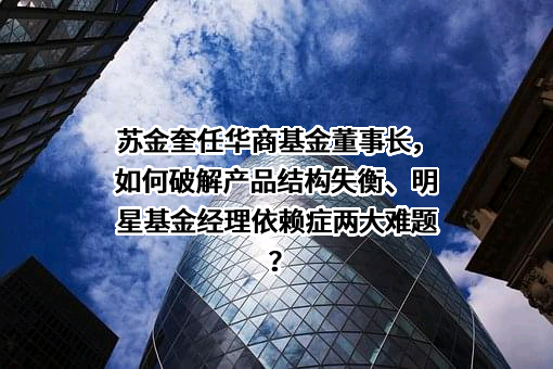 苏金奎任华商基金董事长，如何破解产品结构失衡、明星基金经理依赖症两大难题？