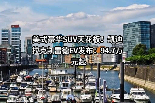 美式豪华SUV天花板！凯迪拉克凯雷德EV发布：94.7万元起