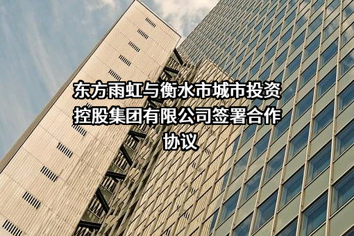 东方雨虹与衡水市城市投资控股集团有限公司签署合作协议