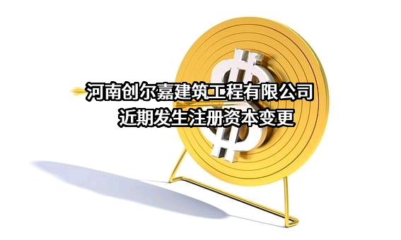 河南创尔嘉建筑工程有限公司近期发生注册资本变更
