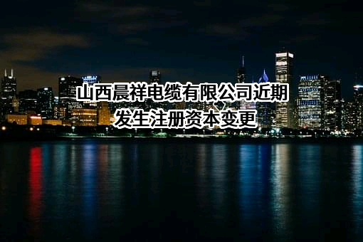 山西晨祥电缆有限公司近期发生注册资本变更