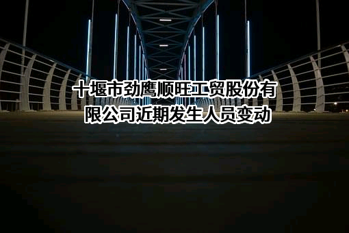 十堰市劲鹰顺旺工贸股份有限公司近期发生人员变动