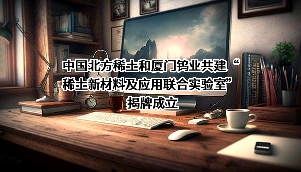 中国北方稀土和厦门钨业共建“稀土新材料及应用联合实验室”揭牌成立