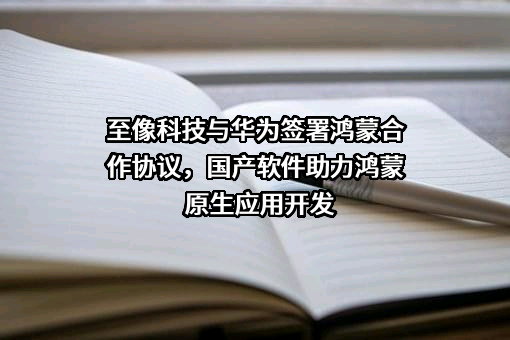 至像科技与华为签署鸿蒙合作协议，国产软件助力鸿蒙原生应用开发