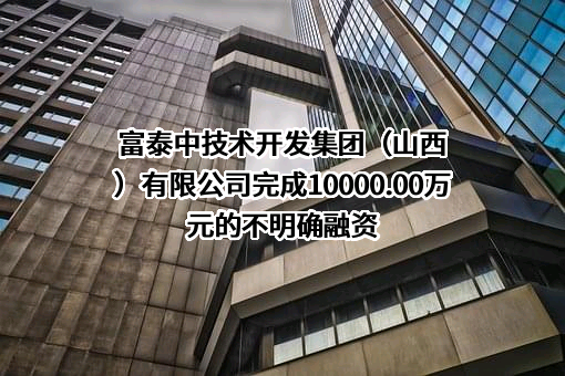 富泰中技术开发集团（山西）有限公司完成10000.00万元的不明确融资