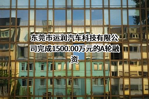 东莞市运润汽车科技有限公司完成1500.00万元的A轮融资