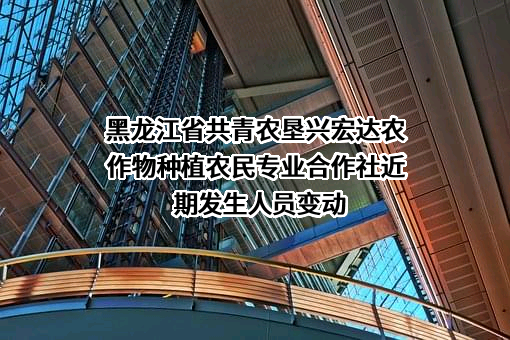 黑龙江省共青农垦兴宏达农作物种植农民专业合作社近期发生人员变动