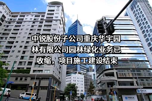 中锐股份子公司重庆华宇园林有限公司园林绿化业务已收缩，项目施工建设结束