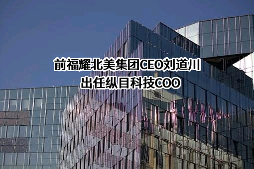 前福耀北美集团CEO刘道川出任纵目科技COO