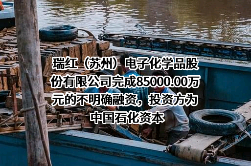 瑞红（苏州）电子化学品股份有限公司完成85000.00万元的不明确融资，投资方为中国石化资本