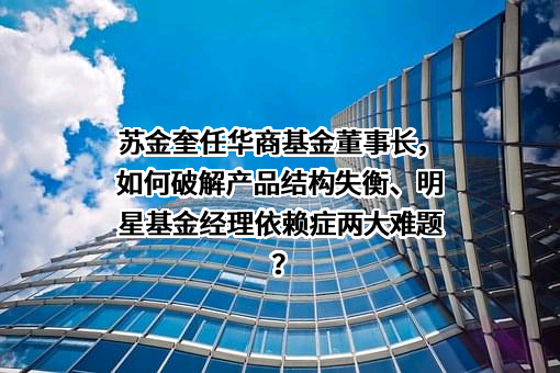 苏金奎任华商基金董事长，如何破解产品结构失衡、明星基金经理依赖症两大难题？