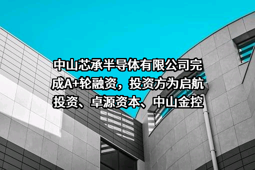 中山芯承半导体有限公司完成A+轮融资，投资方为启航投资、卓源资本、中山金控