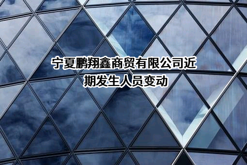 宁夏鹏翔鑫商贸有限公司近期发生人员变动