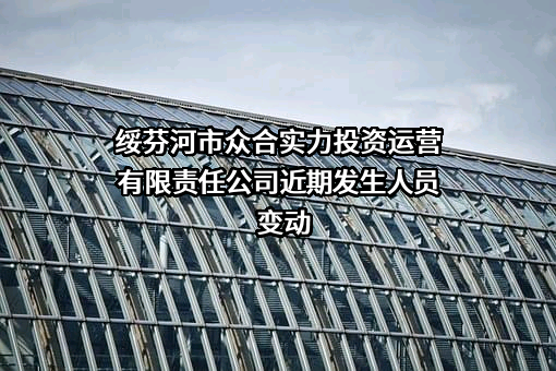 绥芬河市众合实力投资运营有限责任公司近期发生人员变动