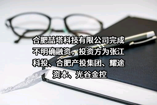 合肥喆塔科技有限公司完成不明确融资，投资方为张江科投、合肥产投集团、耀途资本、光谷金控