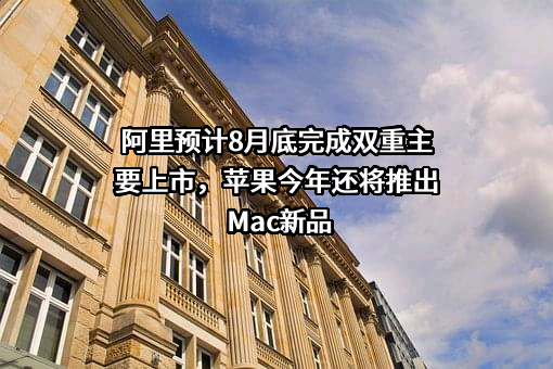 阿里预计8月底完成双重主要上市，苹果今年还将推出Mac新品