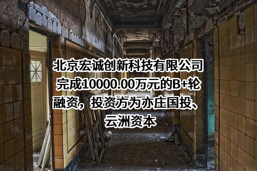 北京宏诚创新科技有限公司完成10000.00万元的B+轮融资，投资方为亦庄国投、云洲资本