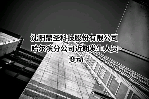 沈阳鼎圣科技股份有限公司哈尔滨分公司近期发生人员变动