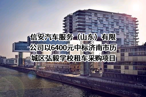 信安汽车服务（山东）有限公司以6400元中标济南市历城区弘毅学校租车采购项目