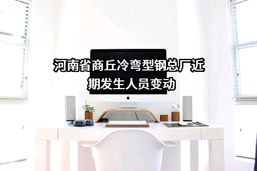 河南省商丘冷弯型钢总厂近期发生人员变动