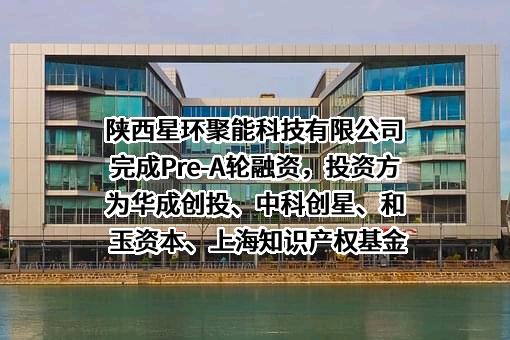 陕西星环聚能科技有限公司完成Pre-A轮融资，投资方为华成创投、中科创星、和玉资本、上海知识产权基金