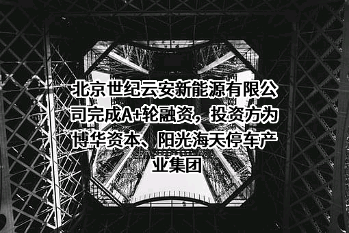 北京世纪云安新能源有限公司完成A+轮融资，投资方为博华资本、阳光海天停车产业集团