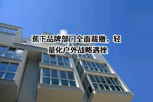 蕉下品牌部门全面裁撤，轻量化户外战略遇挫