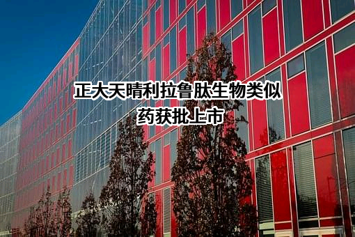 正大天晴利拉鲁肽生物类似药获批上市