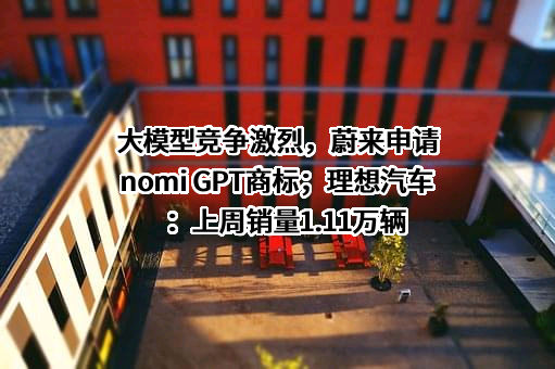 大模型竞争激烈，蔚来申请nomi GPT商标；理想汽车：上周销量1.11万辆